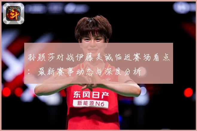 孙颖莎对战伊藤美诚临近赛场看点：最新赛事动态与深度分析