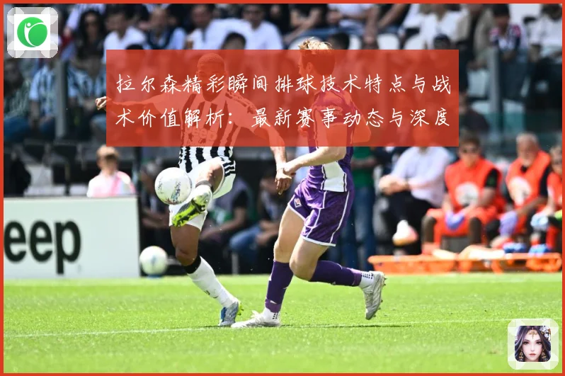 拉尔森精彩瞬间排球技术特点与战术价值解析：最新赛事动态与深度分析