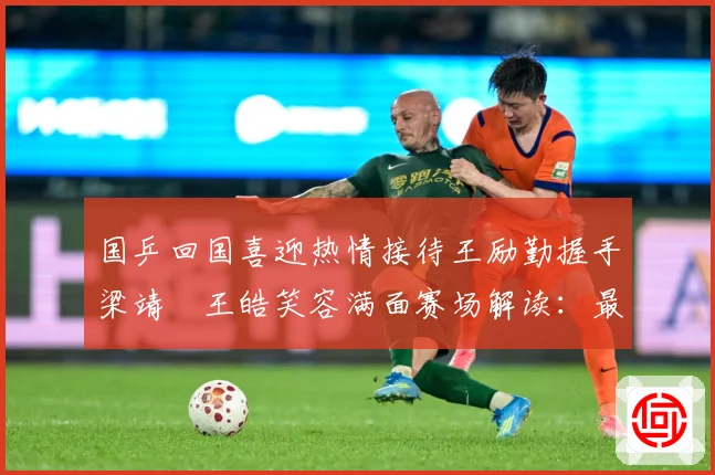 国乒回国喜迎热情接待王励勤握手梁靖崑王皓笑容满面赛场解读：最新赛事动态与深度分析