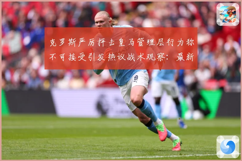 克罗斯严厉抨击皇马管理层行为称不可接受引发热议战术观察：最新赛事动态与深度分析