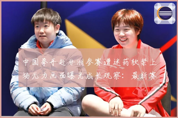 中国拳手赴非洲参赛遭迷药软禁上场无力画面曝光成长观察：最新赛事动态与深度分析